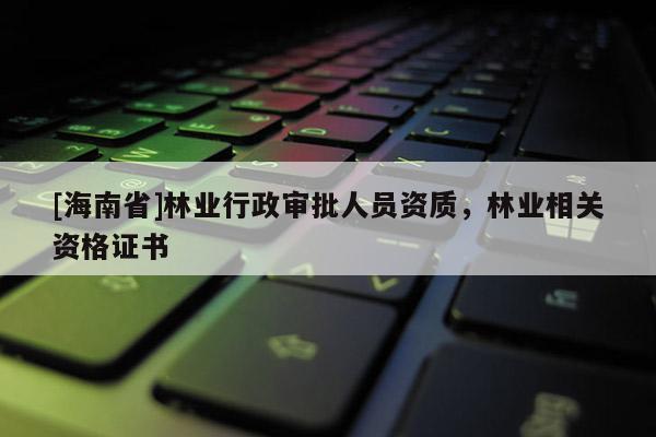 [海南省]林業(yè)行政審批人員資質(zhì)，林業(yè)相關(guān)資格證書