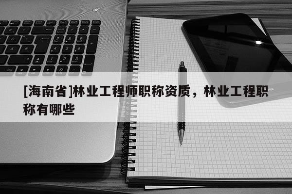 [海南省]林業(yè)工程師職稱資質(zhì)，林業(yè)工程職稱有哪些