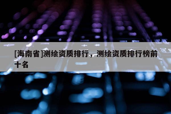 [海南省]測繪資質(zhì)排行，測繪資質(zhì)排行榜前十名