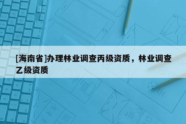 [海南省]辦理林業(yè)調(diào)查丙級資質(zhì)，林業(yè)調(diào)查乙級資質(zhì)