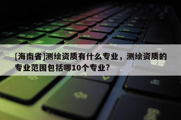 [海南省]測繪資質(zhì)有什么專業(yè)，測繪資質(zhì)的專業(yè)范圍包括哪10個專業(yè)?