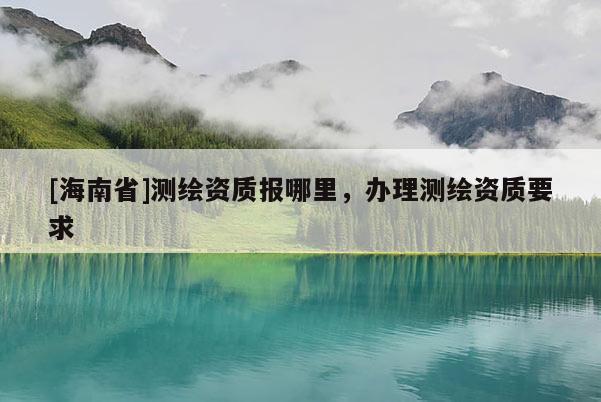 [海南省]測繪資質(zhì)報哪里，辦理測繪資質(zhì)要求