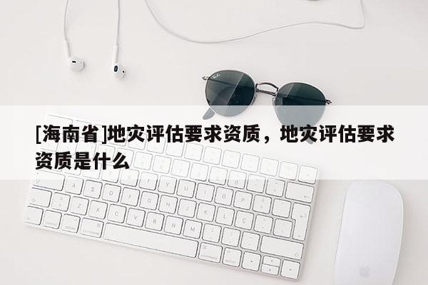 [海南省]地災(zāi)評估要求資質(zhì)，地災(zāi)評估要求資質(zhì)是什么