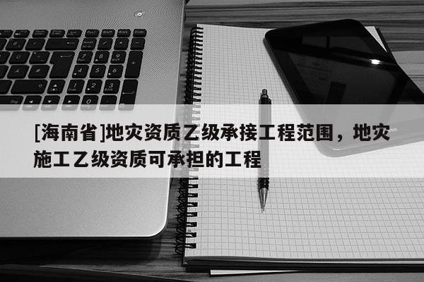 [海南省]地災(zāi)資質(zhì)乙級(jí)承接工程范圍，地災(zāi)施工乙級(jí)資質(zhì)可承擔(dān)的工程