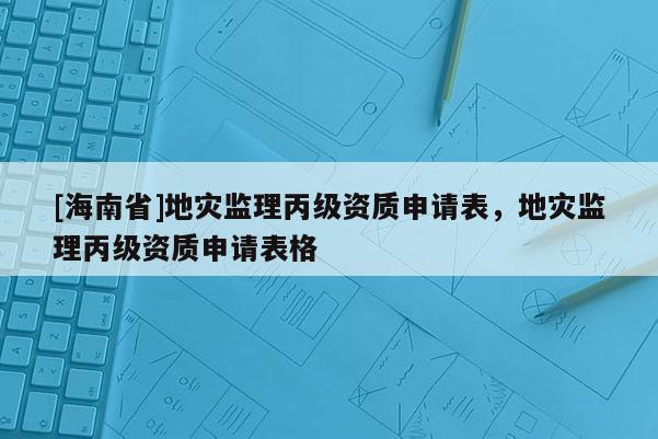 [海南省]地災(zāi)監(jiān)理丙級資質(zhì)申請表，地災(zāi)監(jiān)理丙級資質(zhì)申請表格