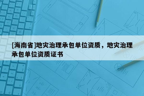 [海南省]地災(zāi)治理承包單位資質(zhì)，地災(zāi)治理承包單位資質(zhì)證書