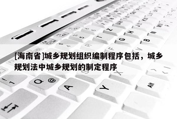 [海南省]城鄉(xiāng)規(guī)劃組織編制程序包括，城鄉(xiāng)規(guī)劃法中城鄉(xiāng)規(guī)劃的制定程序