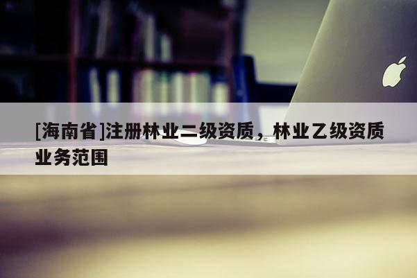 [海南省]注冊林業(yè)二級資質，林業(yè)乙級資質業(yè)務范圍