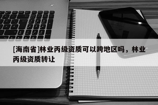 [海南省]林業(yè)丙級資質(zhì)可以跨地區(qū)嗎，林業(yè)丙級資質(zhì)轉(zhuǎn)讓