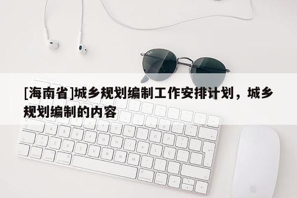 [海南省]城鄉(xiāng)規(guī)劃編制工作安排計(jì)劃，城鄉(xiāng)規(guī)劃編制的內(nèi)容