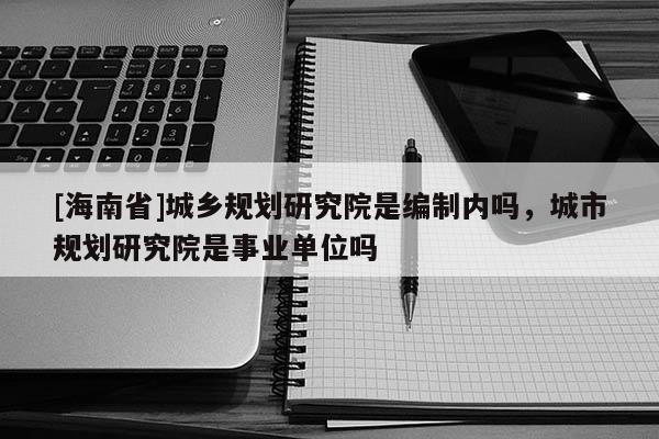 [海南省]城鄉(xiāng)規(guī)劃研究院是編制內(nèi)嗎，城市規(guī)劃研究院是事業(yè)單位嗎