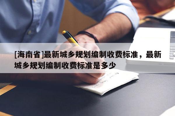 [海南省]最新城鄉(xiāng)規(guī)劃編制收費標準，最新城鄉(xiāng)規(guī)劃編制收費標準是多少