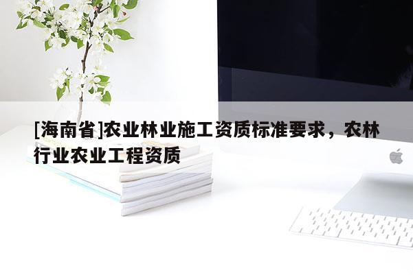 [海南省]農(nóng)業(yè)林業(yè)施工資質(zhì)標(biāo)準(zhǔn)要求，農(nóng)林行業(yè)農(nóng)業(yè)工程資質(zhì)