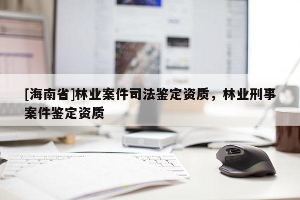 [海南省]林業(yè)案件司法鑒定資質(zhì)，林業(yè)刑事案件鑒定資質(zhì)