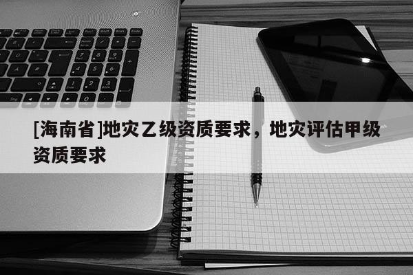 [海南省]地災(zāi)乙級(jí)資質(zhì)要求，地災(zāi)評(píng)估甲級(jí)資質(zhì)要求