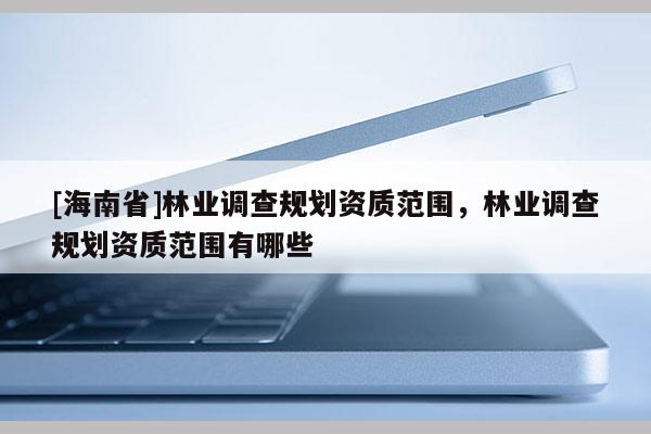 [海南省]林業(yè)調(diào)查規(guī)劃資質(zhì)范圍，林業(yè)調(diào)查規(guī)劃資質(zhì)范圍有哪些