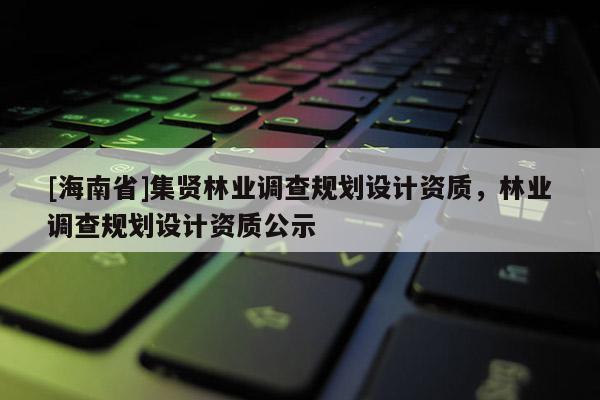 [海南省]集賢林業(yè)調(diào)查規(guī)劃設(shè)計資質(zhì)，林業(yè)調(diào)查規(guī)劃設(shè)計資質(zhì)公示