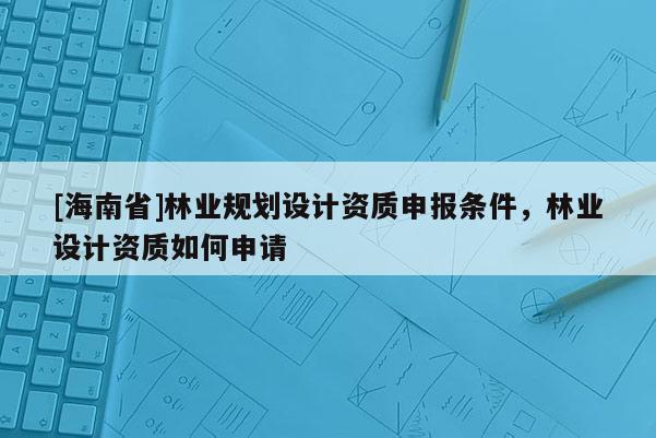 [海南省]林業(yè)規(guī)劃設(shè)計資質(zhì)申報條件，林業(yè)設(shè)計資質(zhì)如何申請