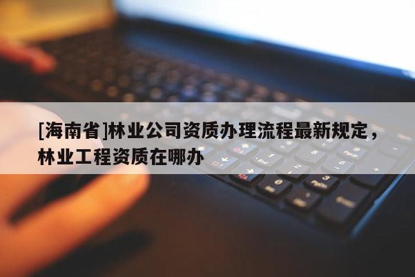 [海南省]林業(yè)公司資質(zhì)辦理流程最新規(guī)定，林業(yè)工程資質(zhì)在哪辦