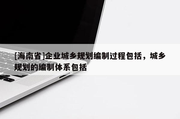 [海南省]企業(yè)城鄉(xiāng)規(guī)劃編制過程包括，城鄉(xiāng)規(guī)劃的編制體系包括