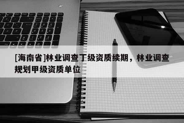 [海南省]林業(yè)調(diào)查丁級資質(zhì)續(xù)期，林業(yè)調(diào)查規(guī)劃甲級資質(zhì)單位