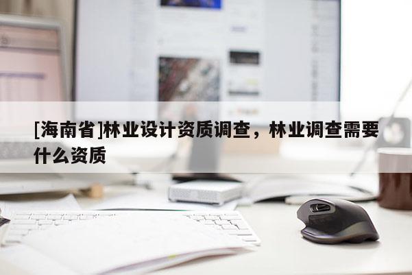 [海南省]林業(yè)設(shè)計(jì)資質(zhì)調(diào)查，林業(yè)調(diào)查需要什么資質(zhì)