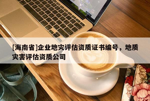 [海南省]企業(yè)地災(zāi)評估資質(zhì)證書編號，地質(zhì)災(zāi)害評估資質(zhì)公司