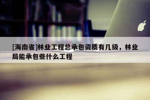 [海南省]林業(yè)工程總承包資質(zhì)有幾級(jí)，林業(yè)局能承包些什么工程