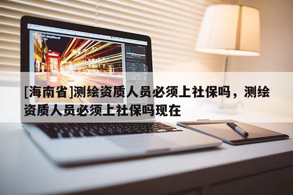 [海南省]測(cè)繪資質(zhì)人員必須上社保嗎，測(cè)繪資質(zhì)人員必須上社保嗎現(xiàn)在