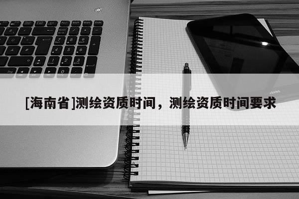 [海南省]測(cè)繪資質(zhì)時(shí)間，測(cè)繪資質(zhì)時(shí)間要求