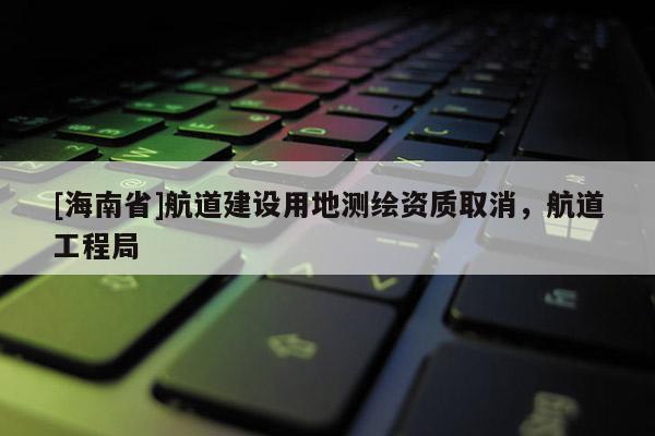 [海南省]航道建設(shè)用地測繪資質(zhì)取消，航道工程局