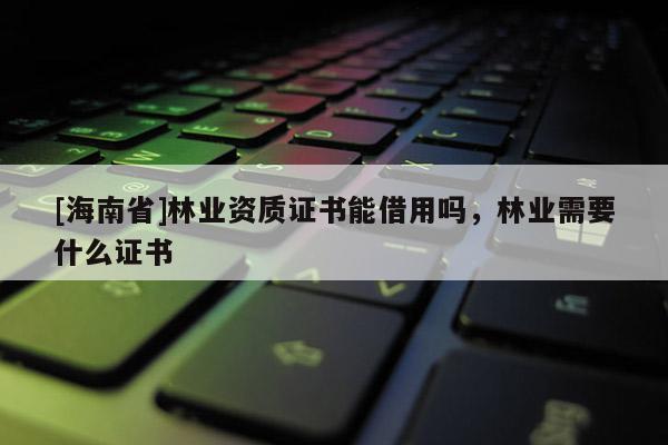 [海南省]林業(yè)資質(zhì)證書能借用嗎，林業(yè)需要什么證書