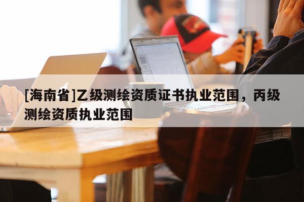 [海南省]乙級測繪資質(zhì)證書執(zhí)業(yè)范圍，丙級測繪資質(zhì)執(zhí)業(yè)范圍