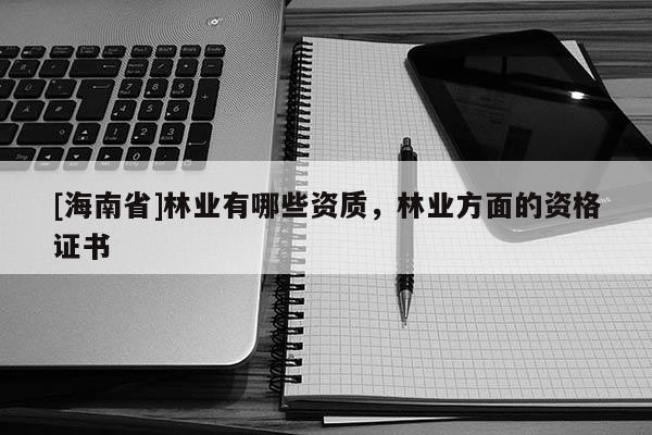 [海南省]林業(yè)有哪些資質，林業(yè)方面的資格證書