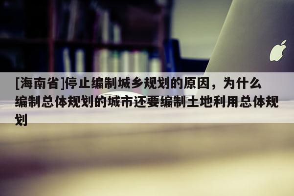 [海南省]停止編制城鄉(xiāng)規(guī)劃的原因，為什么編制總體規(guī)劃的城市還要編制土地利用總體規(guī)劃