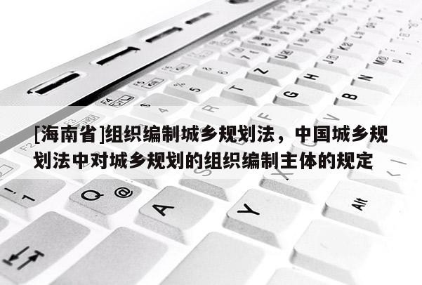 [海南省]組織編制城鄉(xiāng)規(guī)劃法，中國(guó)城鄉(xiāng)規(guī)劃法中對(duì)城鄉(xiāng)規(guī)劃的組織編制主體的規(guī)定