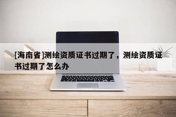 [海南省]測繪資質(zhì)證書過期了，測繪資質(zhì)證書過期了怎么辦