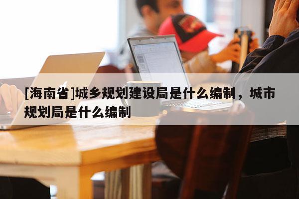 [海南省]城鄉(xiāng)規(guī)劃建設(shè)局是什么編制，城市規(guī)劃局是什么編制