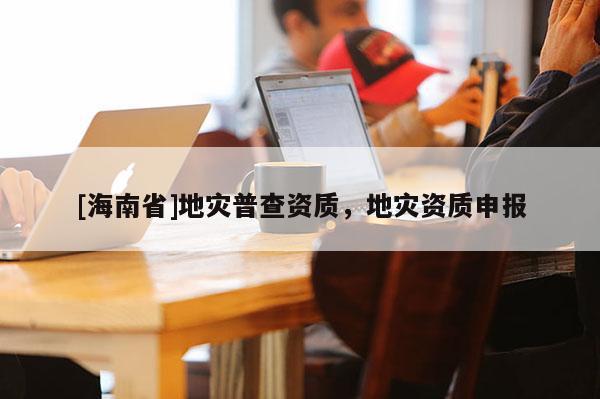 [海南省]地災(zāi)普查資質(zhì)，地災(zāi)資質(zhì)申報(bào)