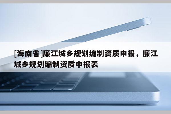 [海南省]廉江城鄉(xiāng)規(guī)劃編制資質(zhì)申報(bào)，廉江城鄉(xiāng)規(guī)劃編制資質(zhì)申報(bào)表