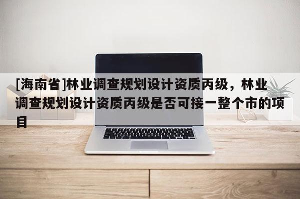 [海南省]林業(yè)調查規(guī)劃設計資質丙級，林業(yè)調查規(guī)劃設計資質丙級是否可接一整個市的項目