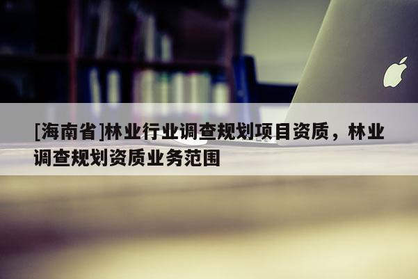 [海南省]林業(yè)行業(yè)調(diào)查規(guī)劃項目資質(zhì)，林業(yè)調(diào)查規(guī)劃資質(zhì)業(yè)務(wù)范圍