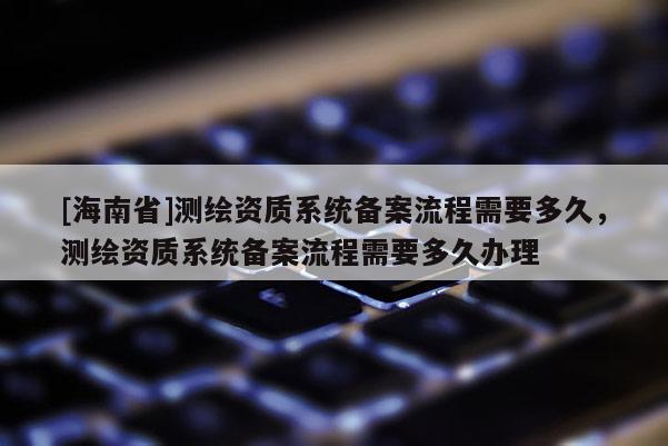 [海南省]測繪資質(zhì)系統(tǒng)備案流程需要多久，測繪資質(zhì)系統(tǒng)備案流程需要多久辦理