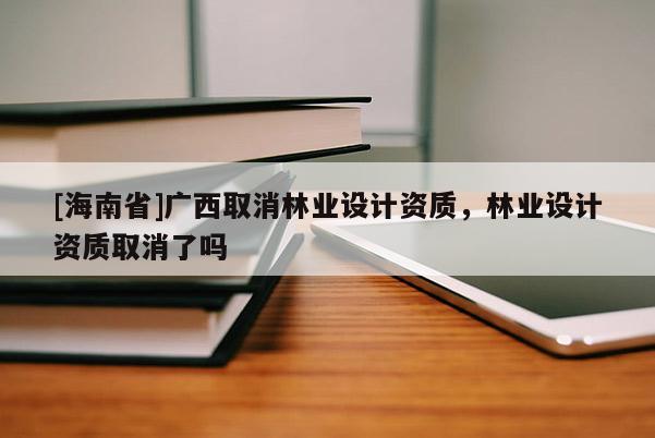 [海南省]廣西取消林業(yè)設(shè)計(jì)資質(zhì)，林業(yè)設(shè)計(jì)資質(zhì)取消了嗎