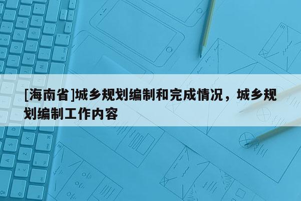 [海南省]城鄉(xiāng)規(guī)劃編制和完成情況，城鄉(xiāng)規(guī)劃編制工作內(nèi)容