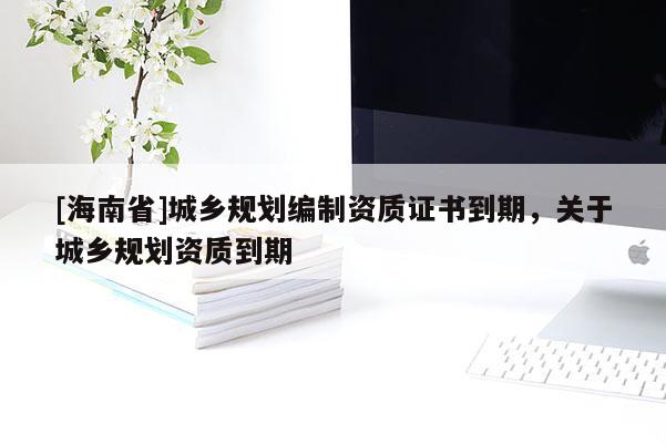 [海南省]城鄉(xiāng)規(guī)劃編制資質(zhì)證書(shū)到期，關(guān)于城鄉(xiāng)規(guī)劃資質(zhì)到期