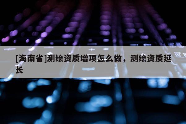 [海南省]測繪資質(zhì)增項(xiàng)怎么做，測繪資質(zhì)延長