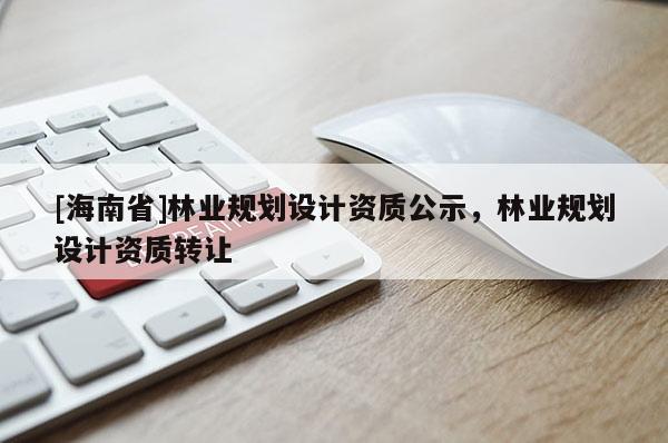 [海南省]林業(yè)規(guī)劃設(shè)計資質(zhì)公示，林業(yè)規(guī)劃設(shè)計資質(zhì)轉(zhuǎn)讓