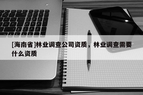 [海南省]林業(yè)調(diào)查公司資質(zhì)，林業(yè)調(diào)查需要什么資質(zhì)