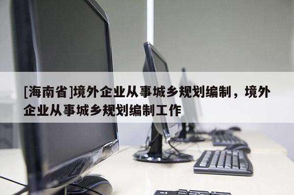 [海南省]境外企業(yè)從事城鄉(xiāng)規(guī)劃編制，境外企業(yè)從事城鄉(xiāng)規(guī)劃編制工作